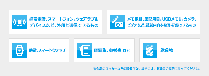 1）携帯電話・スマートフォン・ウェアラブルデバイスなど、外部と通信できるもの 2）メモ用紙・筆記用具・USBメモリ・カメラ・ビデオなど、試験内容を複写または記録できるもの 3）時計・スマートウォッチ 4）問題集・参考書など 5）飲食物 以上が、試験時の持ち込み禁止物です。会場にロッカーなどの設備がない場合は、試験官の指示に従ってください。